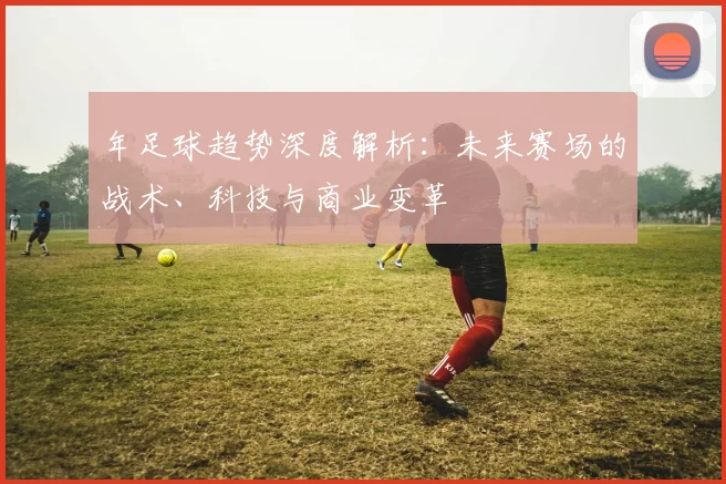 年足球趋势深度解析:未来赛场的战术、科技与商业变革