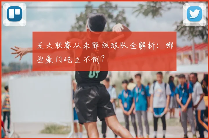 五大联赛从未降级球队全解析：哪些豪门屹立不倒？