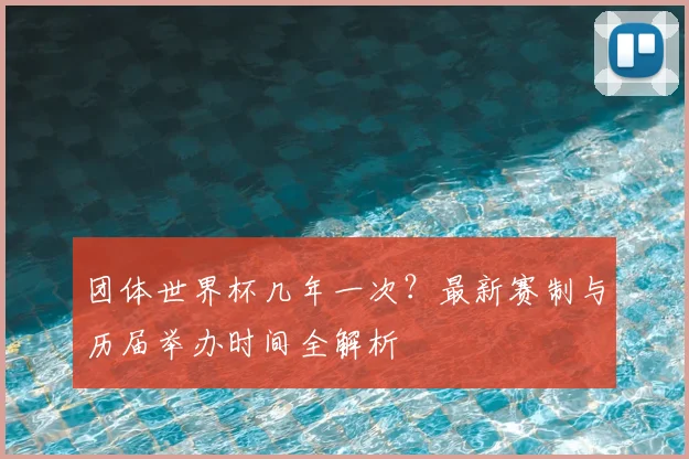 团体世界杯几年一次?最新赛制与历届举办时间全解析