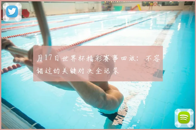 月17日世界杯精彩赛事回放：不容错过的关键对决全记录