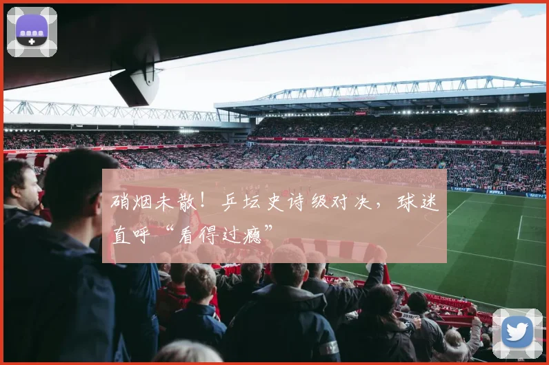 硝烟未散！乒坛史诗级对决，球迷直呼“看得过瘾”